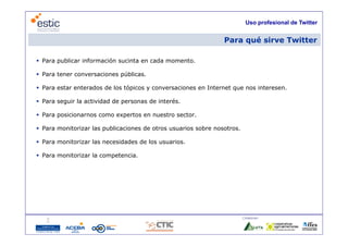 Uso profesional de Twitter


                                                                Para qué sirve Twitter

 Para publicar información sucinta en cada momento.

 Para tener conversaciones públicas.

 Para estar enterados de los tópicos y conversaciones en Internet que nos interesen.

 Para seguir la actividad de personas de interés.

 Para posicionarnos como expertos en nuestro sector.

 Para monitorizar las publicaciones de otros usuarios sobre nosotros.

 Para monitorizar las necesidades de los usuarios.

 Para monitorizar la competencia.




                                                                         Colaboran:

                                     5
 