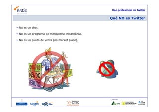 Uso profesional de Twitter


                                                 Qué NO es Twitter

 No es un chat.

 No es un programa de mensajería instantánea.

 No es un punto de venta (no market place).




                                                 Colaboran:

                                   6
 