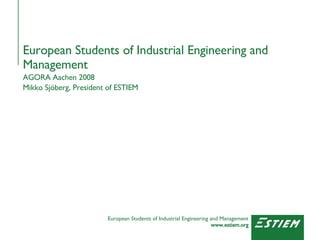 European Students of Industrial Engineering and Management AGORA Aachen 2008 Mikko Sjöberg, President of ESTIEM 