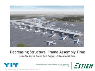 European Students of Industrial Engineering and Management
www.estiem.org1
Decreasing Structural Frame Assembly Time
Lean Six Sigma Green Belt Project - Educational Case
Site visualizations: PES-Arkkitehdit Oy and 3Drender Oy
 