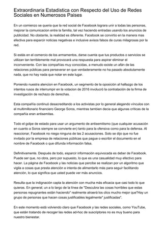 Extraordinaria Estadistica con Respecto del Uso de Redes
Sociales en Numerosos Paises
En un comienzo se queria que la red social de Facebook lograra unir a todas las personas,
mejorar la comunicacion entre la familia, tal vez haciendo entradas usando los anuncios de
publicidad. No obstante, la realidad es diferente. Facebook se convirtio en la manera mas
efectiva para esparcir noticias negativas e inclusive avisos falsos de curas milagrosas por la
red.
Si estás en el comercio de los armamentos, darse cuenta que tus productos o servicios se
utilizan tan terriblemente mal provocará una respuesta para aspirar eliminar el
inconveniente. Con las compañías muy conocidas, a menudo existe un afán de las
relaciones públicas para perseverar en que verdaderamente no ha pasado absolutamente
nada, que no hay nada que notar en este lugar.
Poniendo nuestra atencion en Facebook, un segmento de la oposición al hallazgo de los
intentos rusos de interrumpir en la votacion de 2016 involucró la contratación de la firma de
investigación de rechazo de derechas.
Esta compañía continuó desacreditando a los activistas por lo general alegando vínculos con
el multimillonario financiero George Soros, mientras tambien decia que algunas críticas de la
compañía eran antisemitas.
Todo el golpe de estado para usar un argumento de antisemitismo (que cualquier acusación
en cuanto a Soros siempre se convierte en) tanto para la ofensiva como para la defensa. Al
reaccionar, Facebook no niega ninguna de las 2 acusaciones. Solo se dijo que no fue
invitado por la empresa de relaciones públicas que pague o escribir el documento en el
nombre de Facebook o que difunda información falsa.
Definitivamente. Después de todo, esparcir información equivocada es deber de Facebook.
Puede ser que, no obra, pero por supuesto, lo que es una casualidad muy efectivo para
hacer. La página de Facebook y las noticias que percibe se realizan por un algoritmo que
vigila a cosas que presta atención e intenta de alimentarlo más para seguir facilitando
atención, lo que significa que usted puede ver más anuncios.
Resulta que la indignación capta la atención con mucha más eficacia que casi todo lo que
quieras. En general, un a lo largo de la línea de "Descubra las cosas horribles que estas
personas repugnantes están haciendo" realmente atraerá los clics mucho mejor que"Hay un
grupo de personas que hacen cosas justificables legalmente" justificadas".
En este momento está volviendo claro que Facebook y las redes sociales, como YouTube,
que están tratando de recoger las redes ad-hoc de suscriptores no es muy bueno para
nuestro bienestar.
 