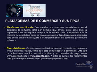 PLATAFORMAS DE E-COMMERCE Y SUS TIPOS:
• Plataformas con licencia: Son creadas por empresas especializadas en el
desarrollo de software, como por ejemplo: IBM, Oracle, entre otras. Para su
implementación, se requiere siempre de la asistencia de un especialista de la
empresa desarrolladora quien se encarga de realizar las adecuaciones necesarias
para que la plataforma se ajuste a los requerimientos del comercio que compró
la licencia.
• Otras plataformas: Compuesto por aplicaciones para el comercio electrónico en
web, o en redes sociales, como es el caso de Facebook + e-commerce. Otro tipo
de aplicaciones son los mercados on-line y las pasarelas de pago, como
www.intermall.com y www.pagadito.com. A estas se suman, las herramientas
para que las empresas construyan y editen su propio sitio web.
 