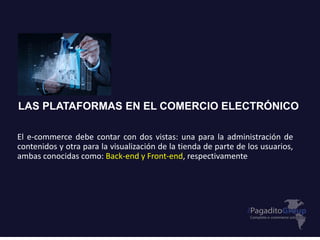 LAS PLATAFORMAS EN EL COMERCIO ELECTRÓNICO
El e-commerce debe contar con dos vistas: una para la administración de
contenidos y otra para la visualización de la tienda de parte de los usuarios,
ambas conocidas como: Back-end y Front-end, respectivamente
 