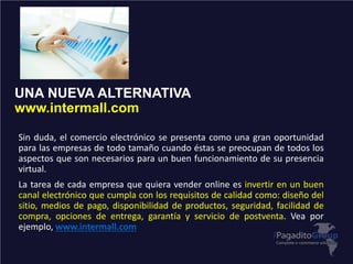 UNA NUEVA ALTERNATIVA
www.intermall.com
Sin duda, el comercio electrónico se presenta como una gran oportunidad
para las empresas de todo tamaño cuando éstas se preocupan de todos los
aspectos que son necesarios para un buen funcionamiento de su presencia
virtual.
La tarea de cada empresa que quiera vender online es invertir en un buen
canal electrónico que cumpla con los requisitos de calidad como: diseño del
sitio, medios de pago, disponibilidad de productos, seguridad, facilidad de
compra, opciones de entrega, garantía y servicio de postventa. Vea por
ejemplo, www.intermall.com
 
