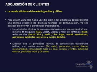 ADQUISICIÓN DE CLIENTES
• La mezcla eficiente del marketing online y offline
• Para atraer visitantes hacia un sitio online, las empresas deben integrar
una mezcla eficiente de distintas técnicas de comunicación, ya sea
basadas en Internet o por medios tradicionales.
• Las principales técnicas de comunicación basadas en Internet (online) son:
motores de búsqueda (SEO), Search, Display y redes de contenido (SEM),
redes sociales (Social ADS y perfil / Fan Page), e-mail, asociaciones,
patrocinios, publicidad interactiva y medios digitales.
• Mientras que las principales técnicas de comunicación tradicionales
(offline) son: medios masivos (TV, radio), patrocinios, correo directo,
merchandising, comunicación boca en boca, revistas, eventos, publicidad
exterior, publicidad móvil y QR codes
 