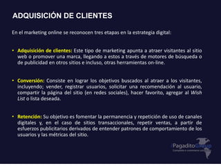 ADQUISICIÓN DE CLIENTES
En el marketing online se reconocen tres etapas en la estrategia digital:
• Adquisición de clientes: Este tipo de marketing apunta a atraer visitantes al sitio
web o promover una marca, llegando a estos a través de motores de búsqueda o
de publicidad en otros sitios e incluso, otras herramientas on-line.
• Conversión: Consiste en lograr los objetivos buscados al atraer a los visitantes,
incluyendo; vender, registrar usuarios, solicitar una recomendación al usuario,
compartir la página del sitio (en redes sociales), hacer favorito, agregar al Wish
List o lista deseada.
• Retención: Su objetivo es fomentar la permanencia y repetición de uso de canales
digitales y, en el caso de sitios transaccionales, repetir ventas, a partir de
esfuerzos publicitarios derivados de entender patrones de comportamiento de los
usuarios y las métricas del sitio.
 