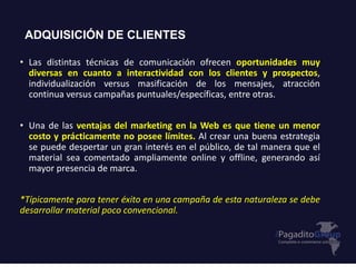 ADQUISICIÓN DE CLIENTES
• Las distintas técnicas de comunicación ofrecen oportunidades muy
diversas en cuanto a interactividad con los clientes y prospectos,
individualización versus masificación de los mensajes, atracción
continua versus campañas puntuales/específicas, entre otras.
• Una de las ventajas del marketing en la Web es que tiene un menor
costo y prácticamente no posee límites. Al crear una buena estrategia
se puede despertar un gran interés en el público, de tal manera que el
material sea comentado ampliamente online y offline, generando así
mayor presencia de marca.
*Típicamente para tener éxito en una campaña de esta naturaleza se debe
desarrollar material poco convencional.
 