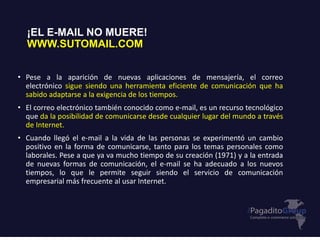 ¡EL E-MAIL NO MUERE!
WWW.SUTOMAIL.COM
• Pese a la aparición de nuevas aplicaciones de mensajería, el correo
electrónico sigue siendo una herramienta eficiente de comunicación que ha
sabido adaptarse a la exigencia de los tiempos.
• El correo electrónico también conocido como e-mail, es un recurso tecnológico
que da la posibilidad de comunicarse desde cualquier lugar del mundo a través
de Internet.
• Cuando llegó el e-mail a la vida de las personas se experimentó un cambio
positivo en la forma de comunicarse, tanto para los temas personales como
laborales. Pese a que ya va mucho tiempo de su creación (1971) y a la entrada
de nuevas formas de comunicación, el e-mail se ha adecuado a los nuevos
tiempos, lo que le permite seguir siendo el servicio de comunicación
empresarial más frecuente al usar Internet.
 
