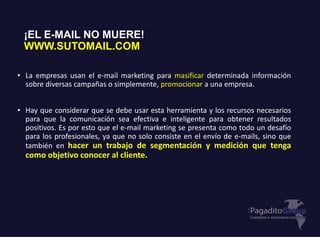 • La empresas usan el e-mail marketing para masificar determinada información
sobre diversas campañas o simplemente, promocionar a una empresa.
• Hay que considerar que se debe usar esta herramienta y los recursos necesarios
para que la comunicación sea efectiva e inteligente para obtener resultados
positivos. Es por esto que el e-mail marketing se presenta como todo un desafío
para los profesionales, ya que no solo consiste en el envío de e-mails, sino que
también en hacer un trabajo de segmentación y medición que tenga
como objetivo conocer al cliente.
¡EL E-MAIL NO MUERE!
WWW.SUTOMAIL.COM
 
