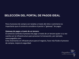 Para el proceso de compra con tarjetas a través del sitio e-commerce es
importante que el comercio considere el portal o “gateway” de pagos
Gateway de pagos a través de un tercero:
El comercio contrata el proceso de pago a través de un tercero quien a su vez
cuenta con la infraestructura para procesar la transacción, por ejemplo,
www.pagadito.com.
Evita inversiones en infraestructura para el negocio, hace más fluido el proceso
de compra, mejora la seguridad.
SELECCIÓN DEL PORTAL DE PAGOS IDEAL
 