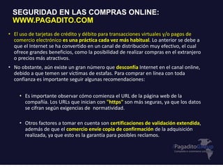 • El uso de tarjetas de crédito y débito para transacciones virtuales y/o pagos de
comercio electrónico es una práctica cada vez más habitual. Lo anterior se debe a
que el Internet se ha convertido en un canal de distribución muy efectivo, el cual
ofrece grandes beneficios, como la posibilidad de realizar compras en el extranjero
o precios más atractivos.
• No obstante, aún existe un gran número que desconfía Internet en el canal online,
debido a que temen ser víctimas de estafas. Para comprar en línea con toda
confianza es importante seguir algunas recomendaciones:
• Es importante observar cómo comienza el URL de la página web de la
compañía. Los URLs que inician con "https" son más seguras, ya que los datos
se cifran según exigencias de normatividad.
• Otros factores a tomar en cuenta son certificaciones de validación extendida,
además de que el comercio envíe copia de confirmación de la adquisición
realizada, ya que esto es la garantía para posibles reclamos.
SEGURIDAD EN LAS COMPRAS ONLINE:
WWW.PAGADITO.COM
 