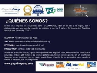 ¿QUIÉNES SOMOS?
Somos una empresa de soluciones para E-COMMERCE, líder en el país y la región, con 4
plataformas para que pueda expandir su negocio, a más de 8 países: Centroamérica, República
Dominicana, Panamá y EE.UU:
PAGADITO: Nuestra Pasarela de Pago
SUTOMAIL: Nuestra Plataforma de E-Mail Marketing
INTERMALL: Nuestro centro comercial virtual
SUBELOTODO: Venta de todo tipo de artículos
Vender en el mundo virtual, significa que puede hacer negocios 7/24, exhibiendo sus productos o
servicios a más de 250 millones de clientes potenciales, lo cual no sería posible en un local físico.
Tenemos socios logísticos con los cuales puede hacer el envío de sus productos hasta donde su
cliente lo necesita, con total seguridad.
www.pagaditogroup.com
 