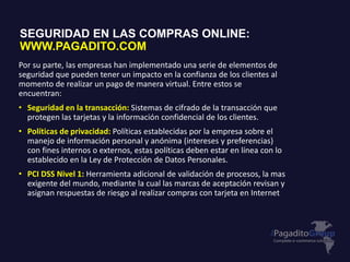 Por su parte, las empresas han implementado una serie de elementos de
seguridad que pueden tener un impacto en la confianza de los clientes al
momento de realizar un pago de manera virtual. Entre estos se
encuentran:
• Seguridad en la transacción: Sistemas de cifrado de la transacción que
protegen las tarjetas y la información confidencial de los clientes.
• Políticas de privacidad: Políticas establecidas por la empresa sobre el
manejo de información personal y anónima (intereses y preferencias)
con fines internos o externos, estas políticas deben estar en línea con lo
establecido en la Ley de Protección de Datos Personales.
• PCI DSS Nivel 1: Herramienta adicional de validación de procesos, la mas
exigente del mundo, mediante la cual las marcas de aceptación revisan y
asignan respuestas de riesgo al realizar compras con tarjeta en Internet.
SEGURIDAD EN LAS COMPRAS ONLINE:
WWW.PAGADITO.COM
 