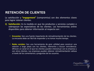 La satisfacción y “engagement” (compromiso) son dos elementos claves
para lograr retener clientes.
1) Satisfacción: Es la medida en que los productos y servicios cumplen o
sobrepasan las expectativas de los clientes. Las herramientas online
disponibles para obtener información al respecto son :
• Encuestas: Son una fuente importante de retroalimentación de los clientes.
La encuesta debe ser fácil de responder y no tomar mucho tiempo.
• Redes sociales: Son una herramienta de gran utilidad para construir una
relación a largo plazo con los clientes, retenerlos y buscar reincidencia.
Ofrecen un canal en el que los clientes pueden interactuar con la empresa y
con otros clientes. Las empresas pueden obtener retroalimentación valiosa
a través de los comentarios y preguntas de los usuarios.
RETENCIÓN DE CLIENTES
 
