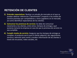 2) Entender expectativas: Realizar un estudio de mercado en el que se
puedan obtener referencias (“benchmarks”) respecto a los niveles de
servicio provistos por competidores u otros jugadores en el mercado,
así como identificar expectativas de los clientes.
3) Comunicar las promesas de servicio: Se debe de comunicar
claramente a los clientes, entre otros, tiempos de entrega y qué
acciones tomaría la empresa en caso de que la promesa de servicio no
sea cumplida.
4) Cumplir niveles de servicio: Asegurar que los tiempos de entrega se
cumplan, el producto sea lo que el cliente adquirió, dar seguimiento,
servicio y atención post-venta y recabar información de los clientes a
través de encuestas, redes sociales, etc
RETENCIÓN DE CLIENTES
 