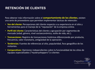 Para obtener más información sobre el comportamiento de los clientes, existen
una serie de proveedores que permiten implementar tácticas de retención:
• Voz del cliente: Percepciones del cliente respecto a su experiencia en el sitio y
herramientas para el manejo de la “reputación” de la empresa online.
• Perfil del cliente: Características del cliente y agrupación por segmentos de
mercado (edad, género, nivel socioeconómico, estilo de vida, etc.).
• Transacciones: Registro de transacciones históricas diferenciando por producto,
frecuencia, valor monetario, antigüedad de la operación.
• Tendencias: Fuentes de referencias al sitio, popularidad, foco geográfico de los
visitantes.
• Comparativos: Opiniones independientes sobre la funcionalidad de los sitios de
equipos especializados (“mysteryshoppers”) o clientes
RETENCIÓN DE CLIENTES
 