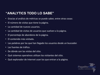 • Gracias al análisis de métricas se puede saber, entre otras cosas:
• El número de visitas que tiene la página.
• La cantidad de nuevos usuarios.
• La cantidad de visitas de usuarios que vuelven a la página.
• El porcentaje de abandono de la página.
• El contenido más visitado.
• Las palabras por las que han llegado los usuarios desde un buscador.
• Las fuentes de tráfico.
• De dónde son las visitas del sitio.
• Qué sistemas operativos utilizan los visitantes del sitio.
• Qué explorador de Internet usan los que entran a la página.
“ANALYTICS TODO LO SABE”
 