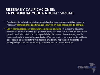 • Productos de calidad, servicios especializados y precios competitivos generan
reseñas y calificaciones positivas que influyen en más decisiones de compra.
• Las recomendaciones y comentarios de otros clientes en la experiencia de e-
commerce son elementos que generan compras, más aun cuando se considera
que el canal electrónico no da la posibilidad de que el cliente toque, vea de
manera directa o pruebe los productos. Por ese motivo, es importante cuidarse
del "boca a boca" negativo y conseguir una buena reputación mediante la
entrega de productos, servicios y una atención de primera calidad.
RESEÑAS Y CALIFICACIONES:
LA PUBLICIDAD “BOCA A BOCA” VIRTUAL
 