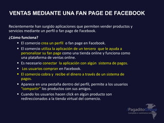 Recientemente han surgido aplicaciones que permiten vender productos y
servicios mediante un perfil o fan page de Facebook.
¿Cómo funciona?
 El comercio crea un perfil o fan page en Facebook.
 El comercio utiliza la aplicación de un tercero que le ayuda a
personalizar su fan page como una tienda online y funciona como
una plataforma de ventas online.
 Es necesario conectar la aplicación con algún sistema de pagos.
 Los usuarios compran en Facebook.
 El comercio cobra y recibe el dinero a través de un sistema de
pagos.
 Aparece en una pestaña dentro del perfil, permite a los usuarios
“compartir” los productos con sus amigos.
 Cuando los usuarios hacen click en algún producto son
redireccionados a la tienda virtual del comercio.
VENTAS MEDIANTE UNA FAN PAGE DE FACEBOOK
 