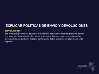 Devoluciones
Los productos pueden ser devueltos a la empresa por diversas razones: producto dañado
o equivocado, insatisfacción del cliente, entre otros. Es importante reconocer que las
devoluciones son parte del negocio, por lo que se deben prever desde el punto de vista
logístico.
EXPLICAR POLÍTICAS DE ENVÍO Y DEVOLUCIONES
 