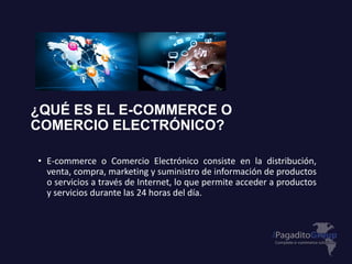 ¿QUÉ ES EL E-COMMERCE O
COMERCIO ELECTRÓNICO?
• E-commerce o Comercio Electrónico consiste en la distribución,
venta, compra, marketing y suministro de información de productos
o servicios a través de Internet, lo que permite acceder a productos
y servicios durante las 24 horas del día.
 