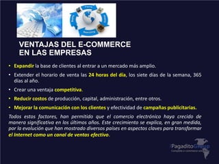 VENTAJAS DEL E-COMMERCE
EN LAS EMPRESAS
• Expandir la base de clientes al entrar a un mercado más amplio.
• Extender el horario de venta las 24 horas del día, los siete días de la semana, 365
días al año.
• Crear una ventaja competitiva.
• Reducir costos de producción, capital, administración, entre otros.
• Mejorar la comunicación con los clientes y efectividad de campañas publicitarias.
Todos estos factores, han permitido que el comercio electrónico haya crecido de
manera significativa en los últimos años. Este crecimiento se explica, en gran medida,
por la evolución que han mostrado diversos países en aspectos claves para transformar
el Internet como un canal de ventas efectivo.
 