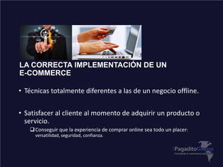 LA CORRECTA IMPLEMENTACIÓN DE UN
E-COMMERCE
• Técnicas totalmente diferentes a las de un negocio offline.
• Satisfacer al cliente al momento de adquirir un producto o
servicio.
Conseguir que la experiencia de comprar online sea todo un placer:
versatilidad, seguridad, confianza.
 