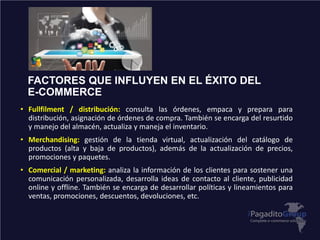 FACTORES QUE INFLUYEN EN EL ÉXITO DEL
E-COMMERCE
• Fullfilment / distribución: consulta las órdenes, empaca y prepara para
distribución, asignación de órdenes de compra. También se encarga del resurtido
y manejo del almacén, actualiza y maneja el inventario.
• Merchandising: gestión de la tienda virtual, actualización del catálogo de
productos (alta y baja de productos), además de la actualización de precios,
promociones y paquetes.
• Comercial / marketing: analiza la información de los clientes para sostener una
comunicación personalizada, desarrolla ideas de contacto al cliente, publicidad
online y offline. También se encarga de desarrollar políticas y lineamientos para
ventas, promociones, descuentos, devoluciones, etc.
 