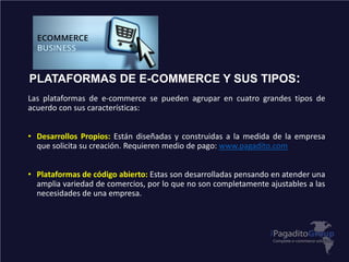 PLATAFORMAS DE E-COMMERCE Y SUS TIPOS:
Las plataformas de e-commerce se pueden agrupar en cuatro grandes tipos de
acuerdo con sus características:
• Desarrollos Propios: Están diseñadas y construidas a la medida de la empresa
que solicita su creación. Requieren medio de pago: www.pagadito.com
• Plataformas de código abierto: Estas son desarrolladas pensando en atender una
amplia variedad de comercios, por lo que no son completamente ajustables a las
necesidades de una empresa.
 