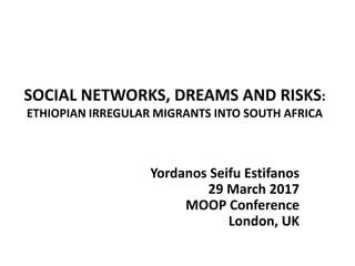 SOCIAL NETWORKS, DREAMS AND RISKS:
ETHIOPIAN IRREGULAR MIGRANTS INTO SOUTH AFRICA
Yordanos Seifu Estifanos
29 March 2017
MOOP Conference
London, UK
 