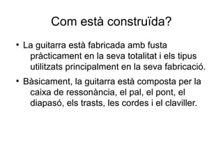 Com està construïda?
●
La guitarra està fabricada amb fusta
pràcticament en la seva totalitat i els tipus
utilitzats principalment en la seva fabricació.
●
Bàsicament, la guitarra està composta per la
caixa de ressonància, el pal, el pont, el
diapasó, els trasts, les cordes i el claviller.
 
