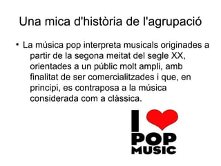 Una mica d'història de l'agrupació
●
La música pop interpreta musicals originades a
partir de la segona meitat del segle XX,
orientades a un públic molt ampli, amb
finalitat de ser comercialitzades i que, en
principi, es contraposa a la música
considerada com a clàssica.
 