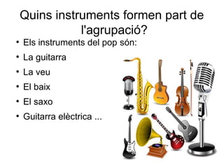 Quins instruments formen part de
l'agrupació?
●
Els instruments del pop són:
●
La guitarra
●
La veu
●
El baix
●
El saxo
●
Guitarra elèctrica ...
 