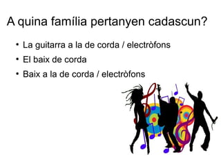 A quina família pertanyen cadascun?
●
La guitarra a la de corda / electròfons
●
El baix de corda
●
Baix a la de corda / electròfons
 
