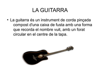 LA GUITARRA
●
La guitarra és un instrument de corda pinçada
compost d'una caixa de fusta amb una forma
que recorda el nombre vuit, amb un forat
circular en el centre de la tapa.
 