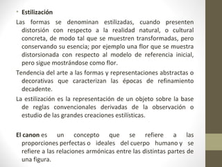 • Estilización
Las formas se denominan estilizadas, cuando presenten
  distorsión con respecto a la realidad natural, o cultural
  concreta, de modo tal que se muestren transformadas, pero
  conservando su esencia; por ejemplo una flor que se muestra
  distorsionada con respecto al modelo de referencia inicial,
  pero sigue mostrándose como flor.
Tendencia del arte a las formas y representaciones abstractas o
  decorativas que caracterizan las épocas de refinamiento
  decadente.
La estilización es la representación de un objeto sobre la base
  de reglas convencionales derivadas de la observación o
  estudio de las grandes creaciones estilísticas.

El canon es un concepto que se refiere a las
  proporciones perfectas o ideales del cuerpo humano y se
  refiere a las relaciones armónicas entre las distintas partes de
  una figura.
 