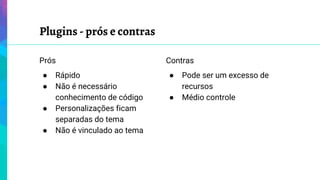 Plugins - prós e contras
Prós
● Rápido
● Não é necessário
conhecimento de código
● Personalizações ficam
separadas do tema
● Não é vinculado ao tema
Contras
● Pode ser um excesso de
recursos
● Médio controle
 