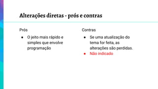 Alterações diretas - prós e contras
Prós
● O jeito mais rápido e
simples que envolve
programação
Contras
● Se uma atualização do
tema for feita, as
alterações são perdidas.
● Não indicado
 