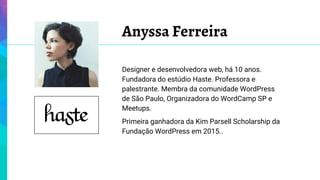 Anyssa Ferreira
Designer e desenvolvedora web, há 10 anos.
Fundadora do estúdio Haste. Professora e
palestrante. Membra da comunidade WordPress
de São Paulo, Organizadora do WordCamp SP e
Meetups.
Primeira ganhadora da Kim Parsell Scholarship da
Fundação WordPress em 2015..
 