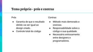 Tema próprio - prós e contras
Prós
● Garantia de que o resultado
obtido vai ser igual ao
design criado.
● Controle total do código
Contras
● Método mais demorado e
oneroso.
● Responsabilidade sobre o
código e sua qualidade.
● Necessário entrosamento
entre designers e
programadores.
 