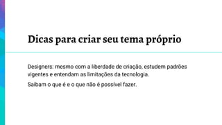 Dicas para criar seu tema próprio
Designers: mesmo com a liberdade de criação, estudem padrões
vigentes e entendam as limitações da tecnologia.
Saibam o que é e o que não é possível fazer.
 