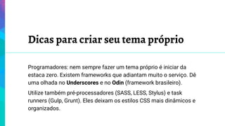 Dicas para criar seu tema próprio
Programadores: nem sempre fazer um tema próprio é iniciar da
estaca zero. Existem frameworks que adiantam muito o serviço. Dê
uma olhada no Underscores e no Odin (framework brasileiro).
Utilize também pré-processadores (SASS, LESS, Stylus) e task
runners (Gulp, Grunt). Eles deixam os estilos CSS mais dinâmicos e
organizados.
 