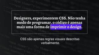 Designers, experimentem CSS. Não tenha
medo de programar, o código é apenas
mais uma forma de imprimir o design.
CSS são apenas regras visuais descritas
verbalmente.
 
