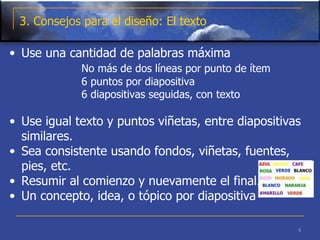 3. Consejos para el diseño: El texto Use una cantidad de palabras máxima  No más de dos líneas por punto de ítem   6 puntos por diapositiva   6 diapositivas seguidas, con texto      Use igual texto y puntos viñetas, entre diapositivas similares.  Sea consistente usando fondos, viñetas, fuentes, pies, etc. Resumir al comienzo y nuevamente el final.  Un concepto, idea, o tópico por diapositiva  