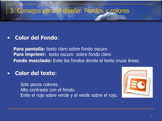 3. Consejos para el diseño: Fondos y colores Color del Fondo : Para pantalla:  texto claro sobre fondo oscuro  Para imprimir:   texto oscuro  sobre fondo claro    Fondo mezclado:  Evite los fondos donde el texto cruza áreas.   Color del texto :  Solo pocos colores.  Alto contraste con el fondo.  Evite el rojo sobre verde y el verde sobre el rojo.    