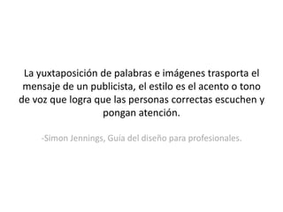 La yuxtaposición de palabras e imágenes trasporta el mensaje de un publicista, el estilo es el acento o tono de voz que logra que las personas correctas escuchen y pongan atención.-SimonJennings, Guía del diseño para profesionales.