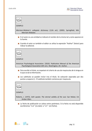 Estilo APA
pág. 11
EJEMPLO
Merriam-Webster's collegiate dictionary (11th ed.). (2005). Springfield, MA:
Merriam-Webster.
Si el autor es una entidad se indicará el nombre de la misma tal y como aparece en
la fuente.
Cuando el autor es también el editor se utiliza la expresión “Author” (Autor) para
indicar la editorial.
EJEMPLO
American Psychological Association. (2010). Publication Manual of the American
Psychological Association (6th ed.). Washington, DC: Author.
Para escribir el título, se respetará el criterio de uso de mayúsculas de la lengua en
la que se da la información.
Los subtítulos se pueden incluir tras el título. Se colocarán separados por dos
puntos y espacio (:). El subtítulo también comienza por mayúscula.
EJEMPLO
Roberts, J. (1972). Seth speaks: The eternal validity of the soul. San Rafael, CA:
Amber Allen.
La fecha de publicación se coloca entre paréntesis. Si la fecha no está disponible
escribiremos “n.d.” (no date) o “s.f.” (sin fecha).
 