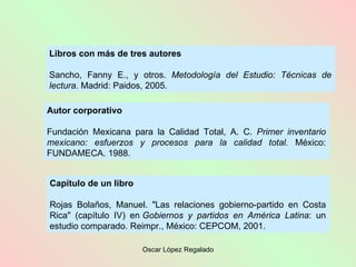 Libros con más de tres autores Sancho, Fanny E., y otros.  Metodología del Estudio: Técnicas de lectura.  Madrid: Paidos, 2005. Capítulo de un libro Rojas Bolaños, Manuel. "Las relaciones gobierno-partido en Costa Rica" (capítulo IV) en  Gobiernos y partidos en América Latina : un estudio comparado. Reimpr., México: CEPCOM, 2001. Autor corporativo Fundación Mexicana para la Calidad Total, A. C.  Primer inventario mexicano: esfuerzos y procesos para la calidad total.  México: FUNDAMECA. 1988. 