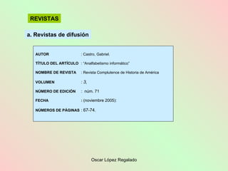 a. Revistas de difusión REVISTAS AUTOR : Castro, Gabriel. TÍTULO DEL ARTÍCULO : “Analfabetismo informático” NOMBRE DE REVISTA : Revista Complutence de Historia de América VOLUMEN :  3, NÚMERO DE EDICIÓN :  núm. 71 FECHA :  (noviembre 2005): NÚMEROS DE PÁGINAS :  67-74. 