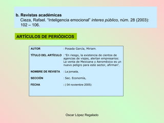 b. Revistas académicas Cieza, Rafael. “Inteligencia emocional”  interes público,  núm. 28 (2003):  102 – 106.  ARTÍCULOS DE PERIÓDICOS   AUTOR :  Posada García, Miriam . TÍTULO DEL ARTÍCULO : “ En riesgo, la existencia de cientos de  agencias de viajes, alertan empresarios:  La venta de Mexicana y Aeroméxico es un  nuevo peligro para este sector, afirman ”, NOMBRE DE REVISTA : La jornada, SECCIÓN :  Sec. Economía, FECHA :  ( 04 noviembre 2005): 